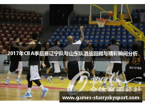2017年CBA季后赛辽宁队与山东队激战回顾与精彩瞬间分析